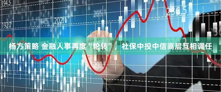 杨方策略 金融人事再度“轮转”，社保中投中信高层互相调任