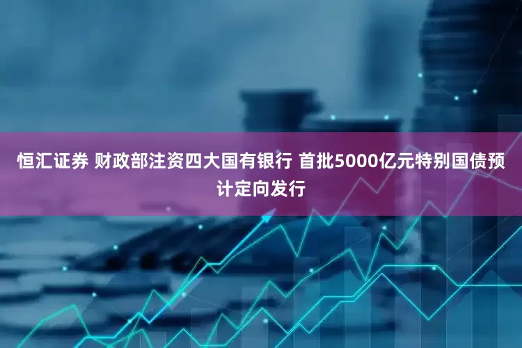 恒汇证券 财政部注资四大国有银行 首批5000亿元特别国债预计定向发行