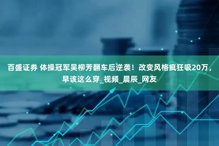 百盛证券 体操冠军吴柳芳翻车后逆袭！改变风格疯狂吸20万，早该这么穿_视频_晨辰_网友