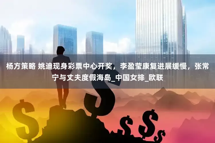 杨方策略 姚迪现身彩票中心开奖，李盈莹康复进展缓慢，张常宁与丈夫度假海岛_中国女排_欧联
