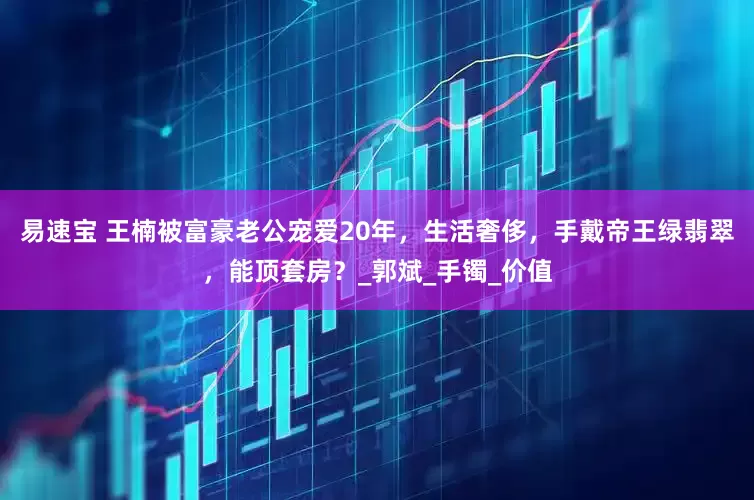 易速宝 王楠被富豪老公宠爱20年，生活奢侈，手戴帝王绿翡翠，能顶套房？_郭斌_手镯_价值