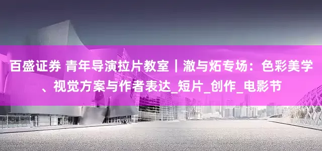 百盛证券 青年导演拉片教室｜澈与炻专场：色彩美学、视觉方案与作者表达_短片_创作_电影节