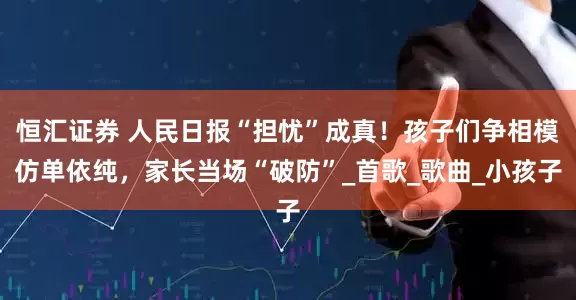 恒汇证券 人民日报“担忧”成真！孩子们争相模仿单依纯，家长当场“破防”_首歌_歌曲_小孩子
