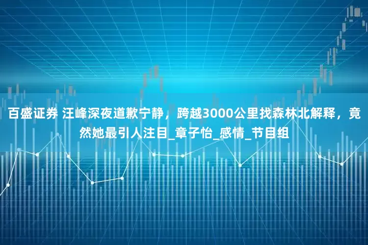 百盛证券 汪峰深夜道歉宁静，跨越3000公里找森林北解释，竟然她最引人注目_章子怡_感情_节目组
