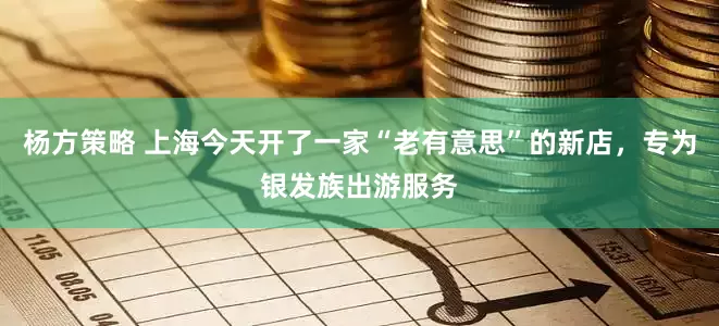 杨方策略 上海今天开了一家“老有意思”的新店，专为银发族出游服务