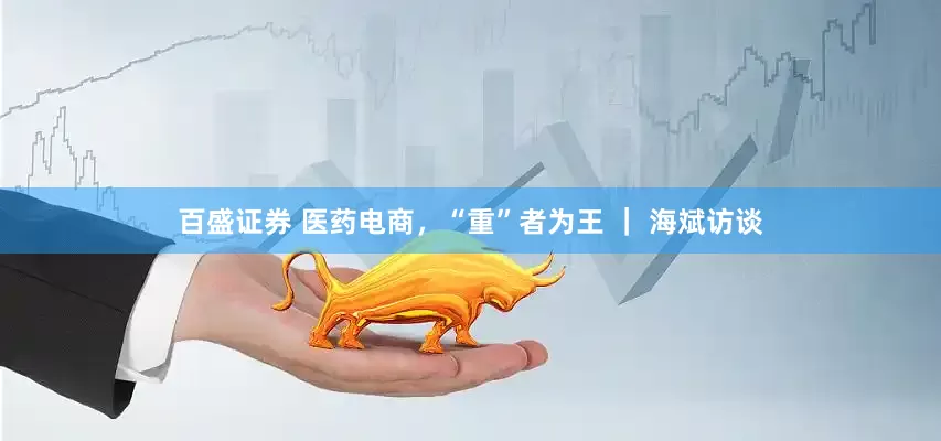 百盛证券 医药电商，“重”者为王 ｜ 海斌访谈