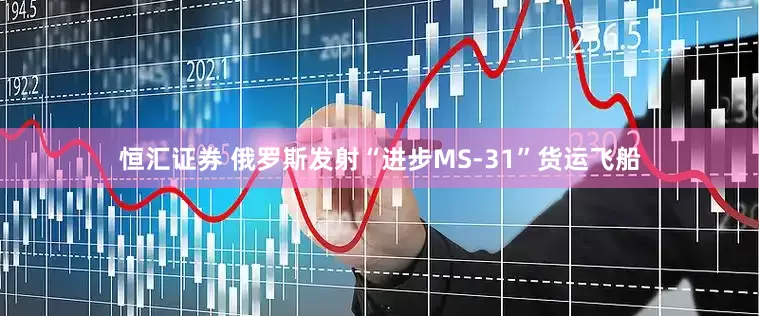恒汇证券 俄罗斯发射“进步MS-31”货运飞船