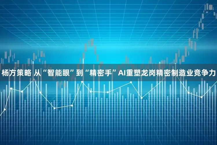 杨方策略 从“智能眼”到“精密手”AI重塑龙岗精密制造业竞争力