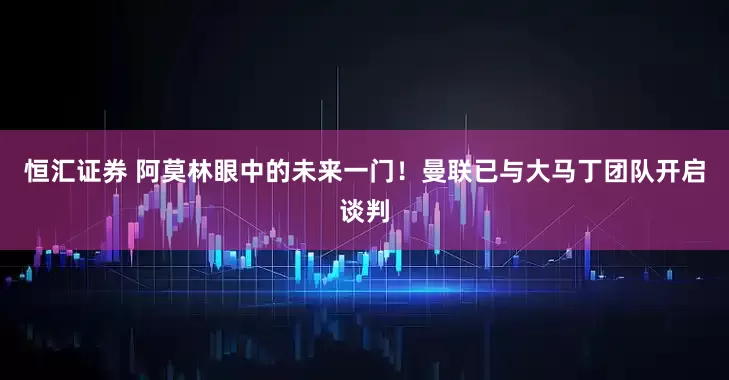 恒汇证券 阿莫林眼中的未来一门！曼联已与大马丁团队开启谈判
