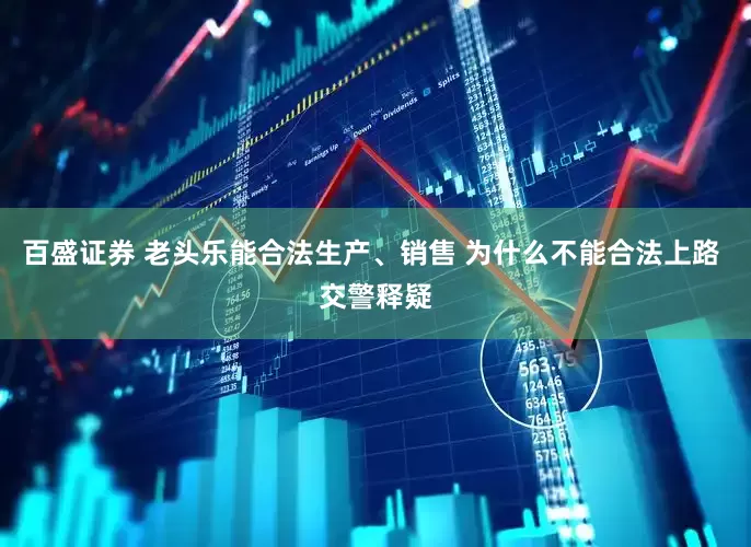 百盛证券 老头乐能合法生产、销售 为什么不能合法上路 交警释疑