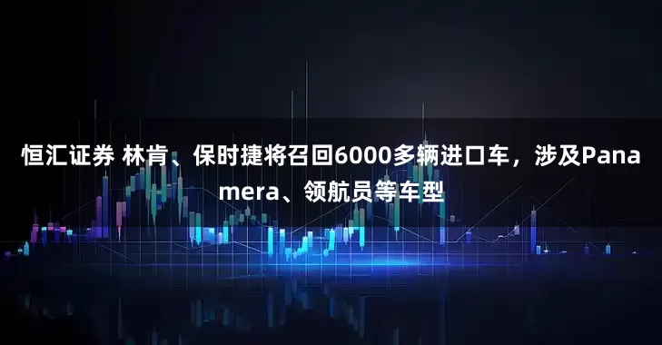 恒汇证券 林肯、保时捷将召回6000多辆进口车，涉及Panamera、领航员等车型