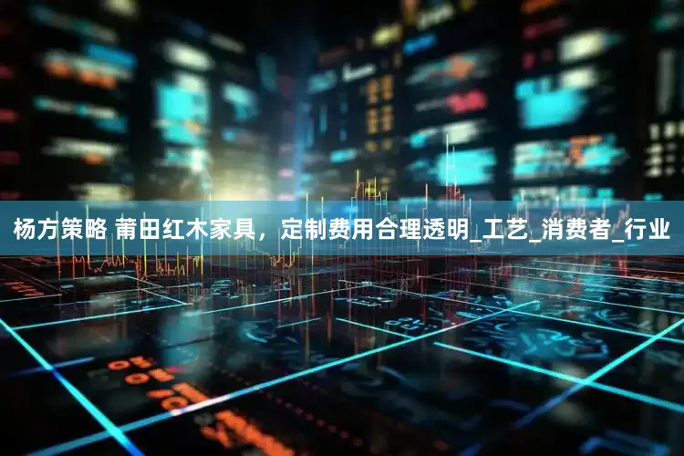 杨方策略 莆田红木家具，定制费用合理透明_工艺_消费者_行业