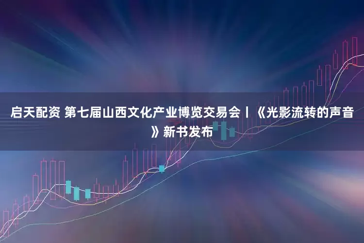 启天配资 第七届山西文化产业博览交易会丨《光影流转的声音》新书发布