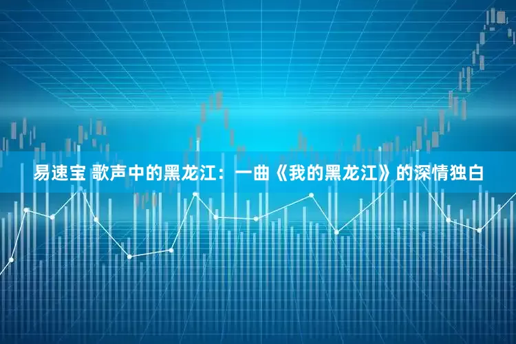 易速宝 歌声中的黑龙江：一曲《我的黑龙江》的深情独白