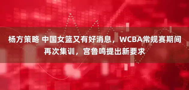杨方策略 中国女篮又有好消息，WCBA常规赛期间再次集训，宫鲁鸣提出新要求