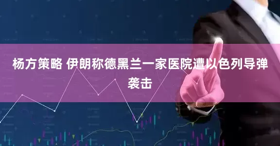 杨方策略 伊朗称德黑兰一家医院遭以色列导弹袭击
