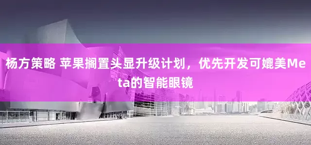 杨方策略 苹果搁置头显升级计划，优先开发可媲美Meta的智能眼镜